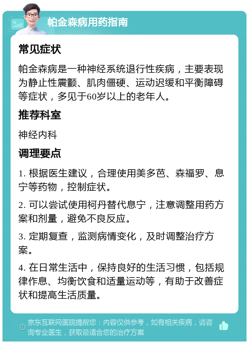 帕金森病用药指南 常见症状 帕金森病是一种神经系统退行性疾病，主要表现为静止性震颤、肌肉僵硬、运动迟缓和平衡障碍等症状，多见于60岁以上的老年人。 推荐科室 神经内科 调理要点 1. 根据医生建议，合理使用美多芭、森福罗、息宁等药物，控制症状。 2. 可以尝试使用柯丹替代息宁，注意调整用药方案和剂量，避免不良反应。 3. 定期复查，监测病情变化，及时调整治疗方案。 4. 在日常生活中，保持良好的生活习惯，包括规律作息、均衡饮食和适量运动等，有助于改善症状和提高生活质量。