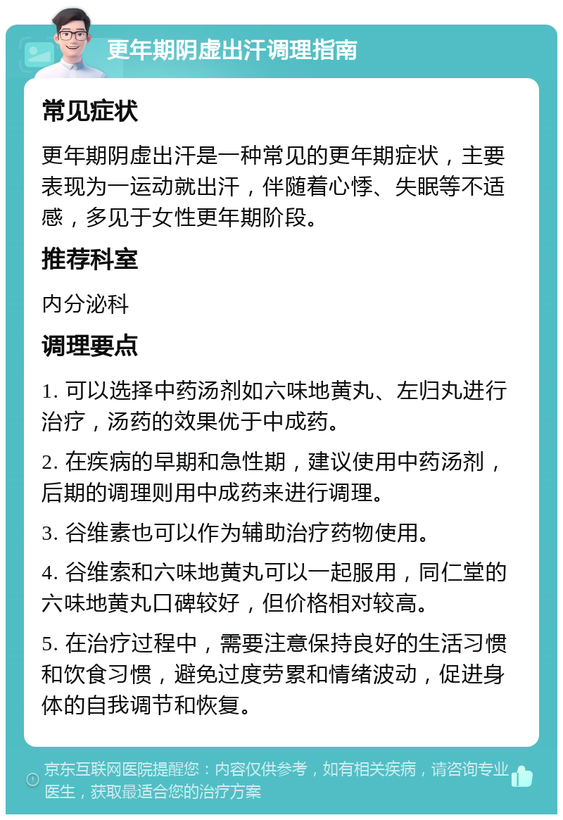 更年期阴虚出汗调理指南 常见症状 更年期阴虚出汗是一种常见的更年期症状，主要表现为一运动就出汗，伴随着心悸、失眠等不适感，多见于女性更年期阶段。 推荐科室 内分泌科 调理要点 1. 可以选择中药汤剂如六味地黄丸、左归丸进行治疗，汤药的效果优于中成药。 2. 在疾病的早期和急性期，建议使用中药汤剂，后期的调理则用中成药来进行调理。 3. 谷维素也可以作为辅助治疗药物使用。 4. 谷维索和六味地黄丸可以一起服用，同仁堂的六味地黄丸口碑较好，但价格相对较高。 5. 在治疗过程中，需要注意保持良好的生活习惯和饮食习惯，避免过度劳累和情绪波动，促进身体的自我调节和恢复。