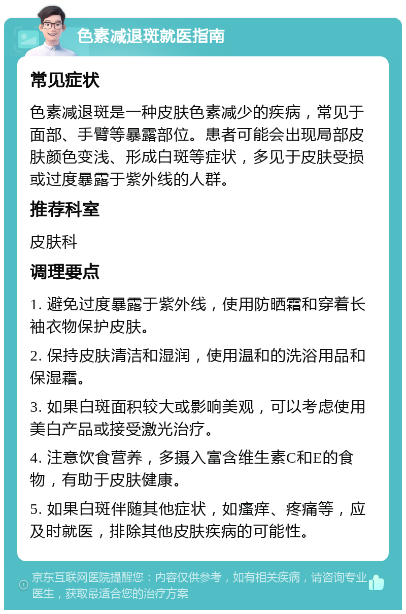 色素减退斑就医指南 常见症状 色素减退斑是一种皮肤色素减少的疾病，常见于面部、手臂等暴露部位。患者可能会出现局部皮肤颜色变浅、形成白斑等症状，多见于皮肤受损或过度暴露于紫外线的人群。 推荐科室 皮肤科 调理要点 1. 避免过度暴露于紫外线，使用防晒霜和穿着长袖衣物保护皮肤。 2. 保持皮肤清洁和湿润，使用温和的洗浴用品和保湿霜。 3. 如果白斑面积较大或影响美观，可以考虑使用美白产品或接受激光治疗。 4. 注意饮食营养，多摄入富含维生素C和E的食物，有助于皮肤健康。 5. 如果白斑伴随其他症状，如瘙痒、疼痛等，应及时就医，排除其他皮肤疾病的可能性。