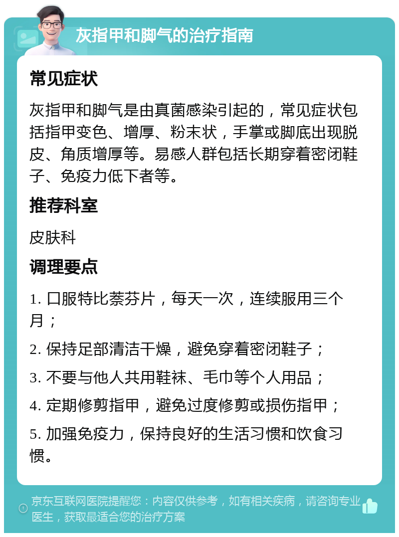 灰指甲和脚气的治疗指南 常见症状 灰指甲和脚气是由真菌感染引起的，常见症状包括指甲变色、增厚、粉末状，手掌或脚底出现脱皮、角质增厚等。易感人群包括长期穿着密闭鞋子、免疫力低下者等。 推荐科室 皮肤科 调理要点 1. 口服特比萘芬片，每天一次，连续服用三个月； 2. 保持足部清洁干燥，避免穿着密闭鞋子； 3. 不要与他人共用鞋袜、毛巾等个人用品； 4. 定期修剪指甲，避免过度修剪或损伤指甲； 5. 加强免疫力，保持良好的生活习惯和饮食习惯。