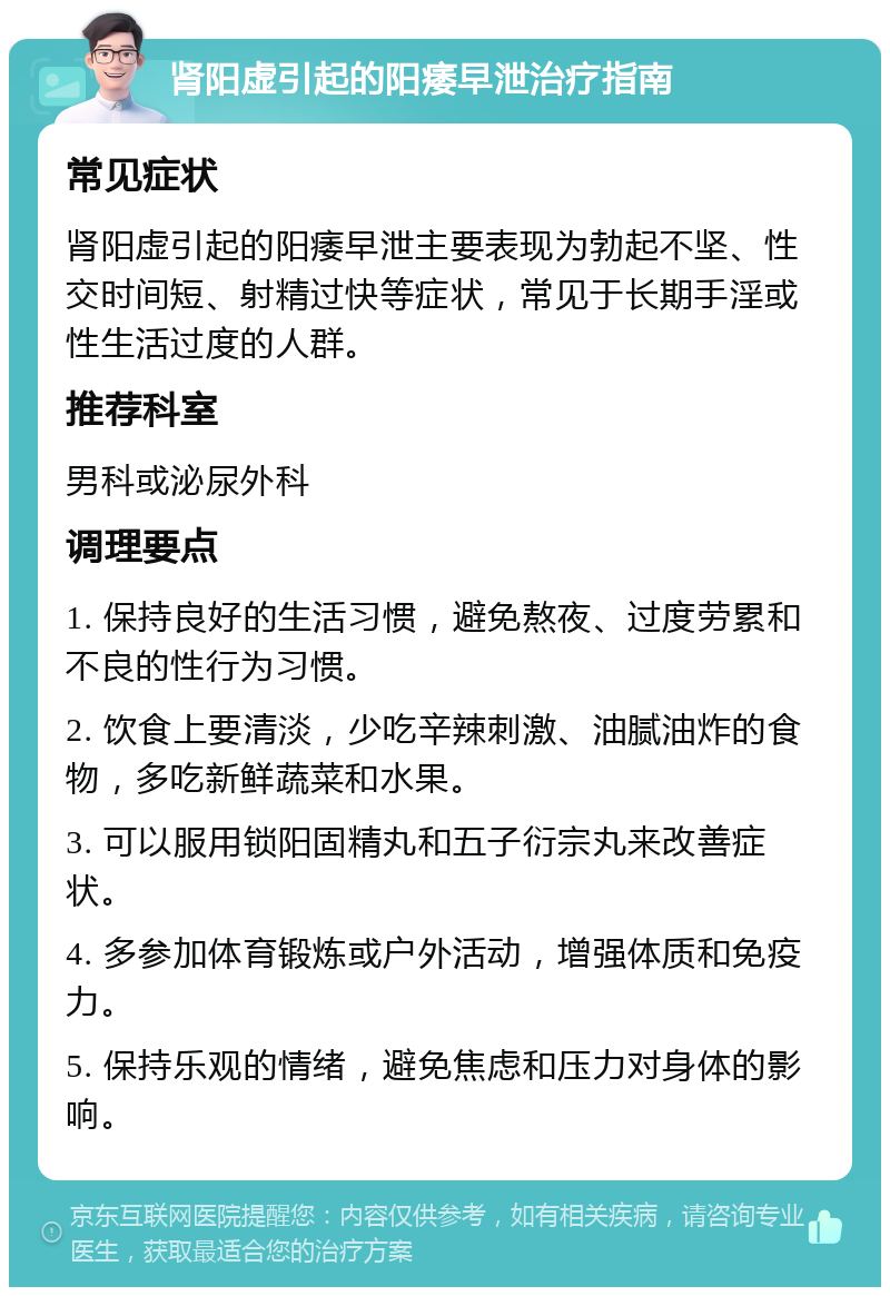 肾阳虚引起的阳痿早泄治疗指南 常见症状 肾阳虚引起的阳痿早泄主要表现为勃起不坚、性交时间短、射精过快等症状，常见于长期手淫或性生活过度的人群。 推荐科室 男科或泌尿外科 调理要点 1. 保持良好的生活习惯，避免熬夜、过度劳累和不良的性行为习惯。 2. 饮食上要清淡，少吃辛辣刺激、油腻油炸的食物，多吃新鲜蔬菜和水果。 3. 可以服用锁阳固精丸和五子衍宗丸来改善症状。 4. 多参加体育锻炼或户外活动，增强体质和免疫力。 5. 保持乐观的情绪，避免焦虑和压力对身体的影响。