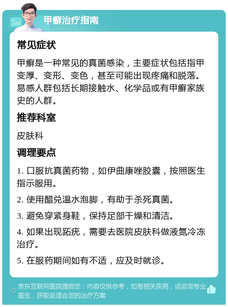 甲癣治疗指南 常见症状 甲癣是一种常见的真菌感染，主要症状包括指甲变厚、变形、变色，甚至可能出现疼痛和脱落。易感人群包括长期接触水、化学品或有甲癣家族史的人群。 推荐科室 皮肤科 调理要点 1. 口服抗真菌药物，如伊曲康唑胶囊，按照医生指示服用。 2. 使用醋兑温水泡脚，有助于杀死真菌。 3. 避免穿紧身鞋，保持足部干燥和清洁。 4. 如果出现跖疣，需要去医院皮肤科做液氮冷冻治疗。 5. 在服药期间如有不适，应及时就诊。