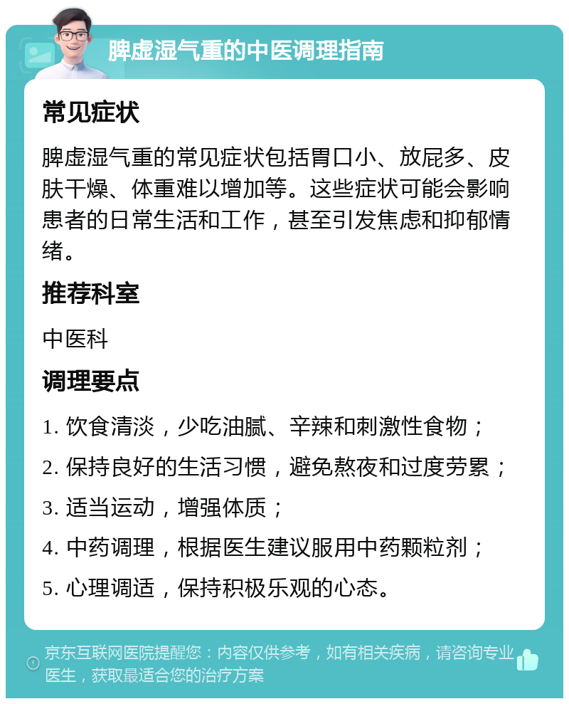 脾虚湿气重的中医调理指南 常见症状 脾虚湿气重的常见症状包括胃口小、放屁多、皮肤干燥、体重难以增加等。这些症状可能会影响患者的日常生活和工作，甚至引发焦虑和抑郁情绪。 推荐科室 中医科 调理要点 1. 饮食清淡，少吃油腻、辛辣和刺激性食物； 2. 保持良好的生活习惯，避免熬夜和过度劳累； 3. 适当运动，增强体质； 4. 中药调理，根据医生建议服用中药颗粒剂； 5. 心理调适，保持积极乐观的心态。