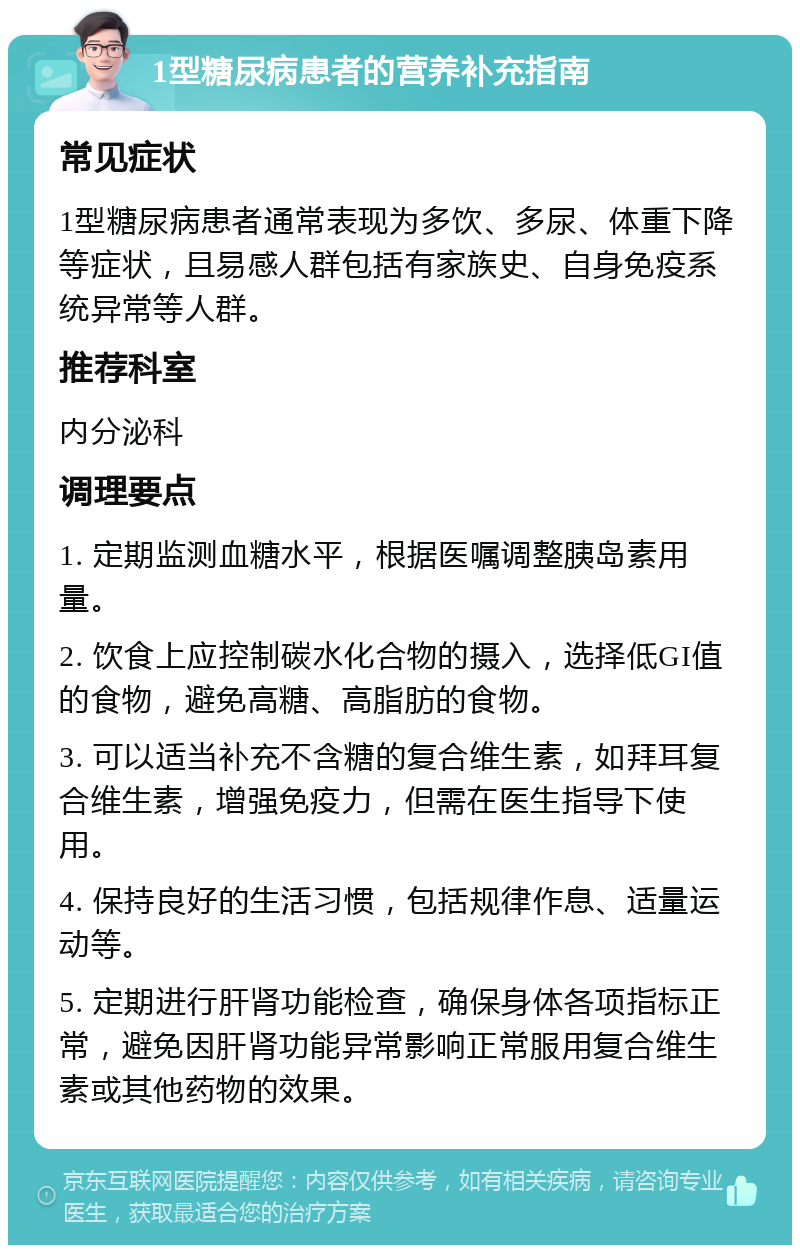 1型糖尿病患者的营养补充指南 常见症状 1型糖尿病患者通常表现为多饮、多尿、体重下降等症状，且易感人群包括有家族史、自身免疫系统异常等人群。 推荐科室 内分泌科 调理要点 1. 定期监测血糖水平，根据医嘱调整胰岛素用量。 2. 饮食上应控制碳水化合物的摄入，选择低GI值的食物，避免高糖、高脂肪的食物。 3. 可以适当补充不含糖的复合维生素，如拜耳复合维生素，增强免疫力，但需在医生指导下使用。 4. 保持良好的生活习惯，包括规律作息、适量运动等。 5. 定期进行肝肾功能检查，确保身体各项指标正常，避免因肝肾功能异常影响正常服用复合维生素或其他药物的效果。