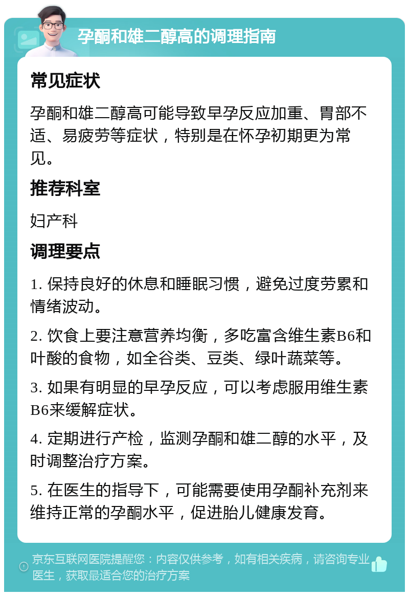 孕酮和雄二醇高的调理指南 常见症状 孕酮和雄二醇高可能导致早孕反应加重、胃部不适、易疲劳等症状，特别是在怀孕初期更为常见。 推荐科室 妇产科 调理要点 1. 保持良好的休息和睡眠习惯，避免过度劳累和情绪波动。 2. 饮食上要注意营养均衡，多吃富含维生素B6和叶酸的食物，如全谷类、豆类、绿叶蔬菜等。 3. 如果有明显的早孕反应，可以考虑服用维生素B6来缓解症状。 4. 定期进行产检，监测孕酮和雄二醇的水平，及时调整治疗方案。 5. 在医生的指导下，可能需要使用孕酮补充剂来维持正常的孕酮水平，促进胎儿健康发育。