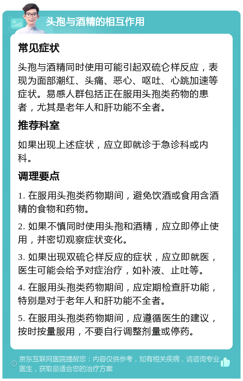 头孢与酒精的相互作用 常见症状 头孢与酒精同时使用可能引起双硫仑样反应，表现为面部潮红、头痛、恶心、呕吐、心跳加速等症状。易感人群包括正在服用头孢类药物的患者，尤其是老年人和肝功能不全者。 推荐科室 如果出现上述症状，应立即就诊于急诊科或内科。 调理要点 1. 在服用头孢类药物期间，避免饮酒或食用含酒精的食物和药物。 2. 如果不慎同时使用头孢和酒精，应立即停止使用，并密切观察症状变化。 3. 如果出现双硫仑样反应的症状，应立即就医，医生可能会给予对症治疗，如补液、止吐等。 4. 在服用头孢类药物期间，应定期检查肝功能，特别是对于老年人和肝功能不全者。 5. 在服用头孢类药物期间，应遵循医生的建议，按时按量服用，不要自行调整剂量或停药。