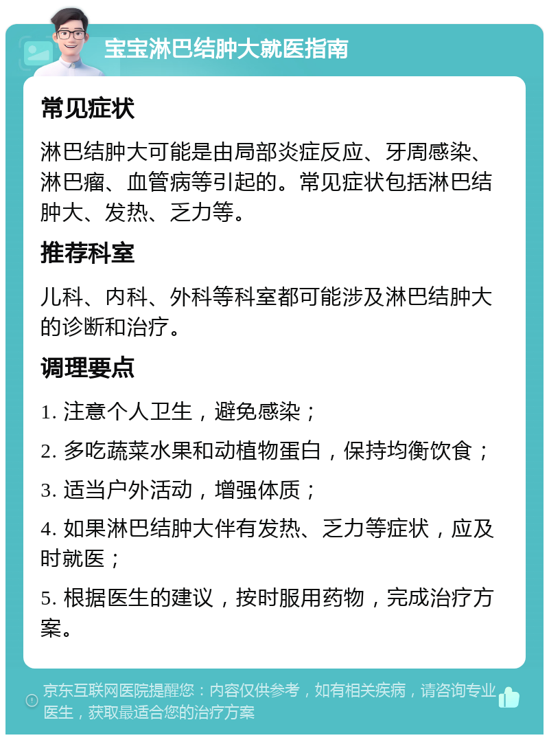 宝宝淋巴结肿大就医指南 常见症状 淋巴结肿大可能是由局部炎症反应、牙周感染、淋巴瘤、血管病等引起的。常见症状包括淋巴结肿大、发热、乏力等。 推荐科室 儿科、内科、外科等科室都可能涉及淋巴结肿大的诊断和治疗。 调理要点 1. 注意个人卫生，避免感染； 2. 多吃蔬菜水果和动植物蛋白，保持均衡饮食； 3. 适当户外活动，增强体质； 4. 如果淋巴结肿大伴有发热、乏力等症状，应及时就医； 5. 根据医生的建议，按时服用药物，完成治疗方案。