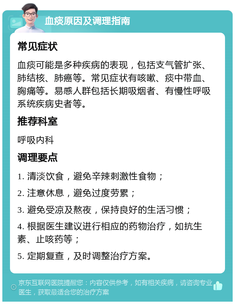 血痰原因及调理指南 常见症状 血痰可能是多种疾病的表现，包括支气管扩张、肺结核、肺癌等。常见症状有咳嗽、痰中带血、胸痛等。易感人群包括长期吸烟者、有慢性呼吸系统疾病史者等。 推荐科室 呼吸内科 调理要点 1. 清淡饮食，避免辛辣刺激性食物； 2. 注意休息，避免过度劳累； 3. 避免受凉及熬夜，保持良好的生活习惯； 4. 根据医生建议进行相应的药物治疗，如抗生素、止咳药等； 5. 定期复查，及时调整治疗方案。