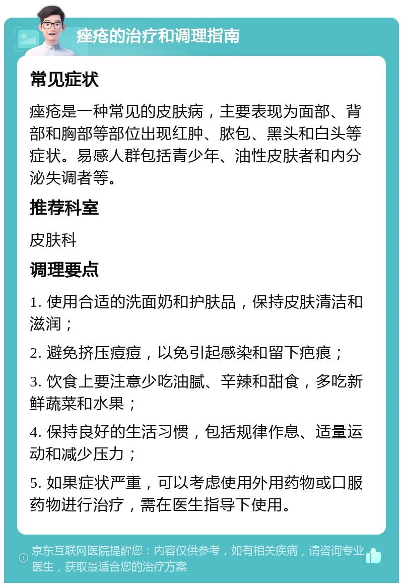 痤疮的治疗和调理指南 常见症状 痤疮是一种常见的皮肤病，主要表现为面部、背部和胸部等部位出现红肿、脓包、黑头和白头等症状。易感人群包括青少年、油性皮肤者和内分泌失调者等。 推荐科室 皮肤科 调理要点 1. 使用合适的洗面奶和护肤品，保持皮肤清洁和滋润； 2. 避免挤压痘痘，以免引起感染和留下疤痕； 3. 饮食上要注意少吃油腻、辛辣和甜食，多吃新鲜蔬菜和水果； 4. 保持良好的生活习惯，包括规律作息、适量运动和减少压力； 5. 如果症状严重，可以考虑使用外用药物或口服药物进行治疗，需在医生指导下使用。