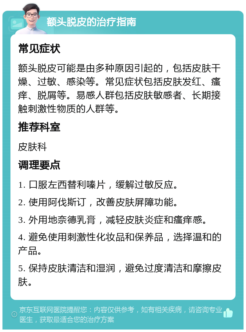 额头脱皮的治疗指南 常见症状 额头脱皮可能是由多种原因引起的，包括皮肤干燥、过敏、感染等。常见症状包括皮肤发红、瘙痒、脱屑等。易感人群包括皮肤敏感者、长期接触刺激性物质的人群等。 推荐科室 皮肤科 调理要点 1. 口服左西替利嗪片，缓解过敏反应。 2. 使用阿伐斯订，改善皮肤屏障功能。 3. 外用地奈德乳膏，减轻皮肤炎症和瘙痒感。 4. 避免使用刺激性化妆品和保养品，选择温和的产品。 5. 保持皮肤清洁和湿润，避免过度清洁和摩擦皮肤。