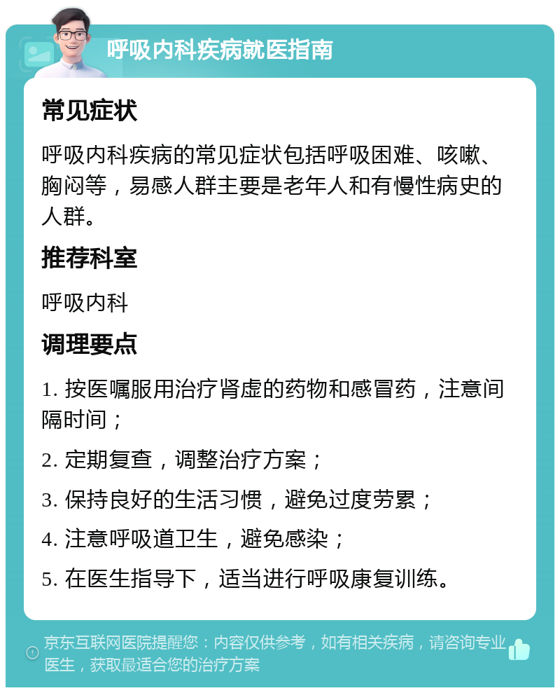 呼吸内科疾病就医指南 常见症状 呼吸内科疾病的常见症状包括呼吸困难、咳嗽、胸闷等，易感人群主要是老年人和有慢性病史的人群。 推荐科室 呼吸内科 调理要点 1. 按医嘱服用治疗肾虚的药物和感冒药，注意间隔时间； 2. 定期复查，调整治疗方案； 3. 保持良好的生活习惯，避免过度劳累； 4. 注意呼吸道卫生，避免感染； 5. 在医生指导下，适当进行呼吸康复训练。