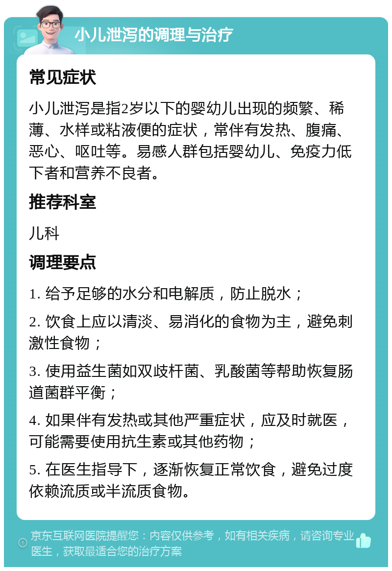 小儿泄泻的调理与治疗 常见症状 小儿泄泻是指2岁以下的婴幼儿出现的频繁、稀薄、水样或粘液便的症状，常伴有发热、腹痛、恶心、呕吐等。易感人群包括婴幼儿、免疫力低下者和营养不良者。 推荐科室 儿科 调理要点 1. 给予足够的水分和电解质，防止脱水； 2. 饮食上应以清淡、易消化的食物为主，避免刺激性食物； 3. 使用益生菌如双歧杆菌、乳酸菌等帮助恢复肠道菌群平衡； 4. 如果伴有发热或其他严重症状，应及时就医，可能需要使用抗生素或其他药物； 5. 在医生指导下，逐渐恢复正常饮食，避免过度依赖流质或半流质食物。