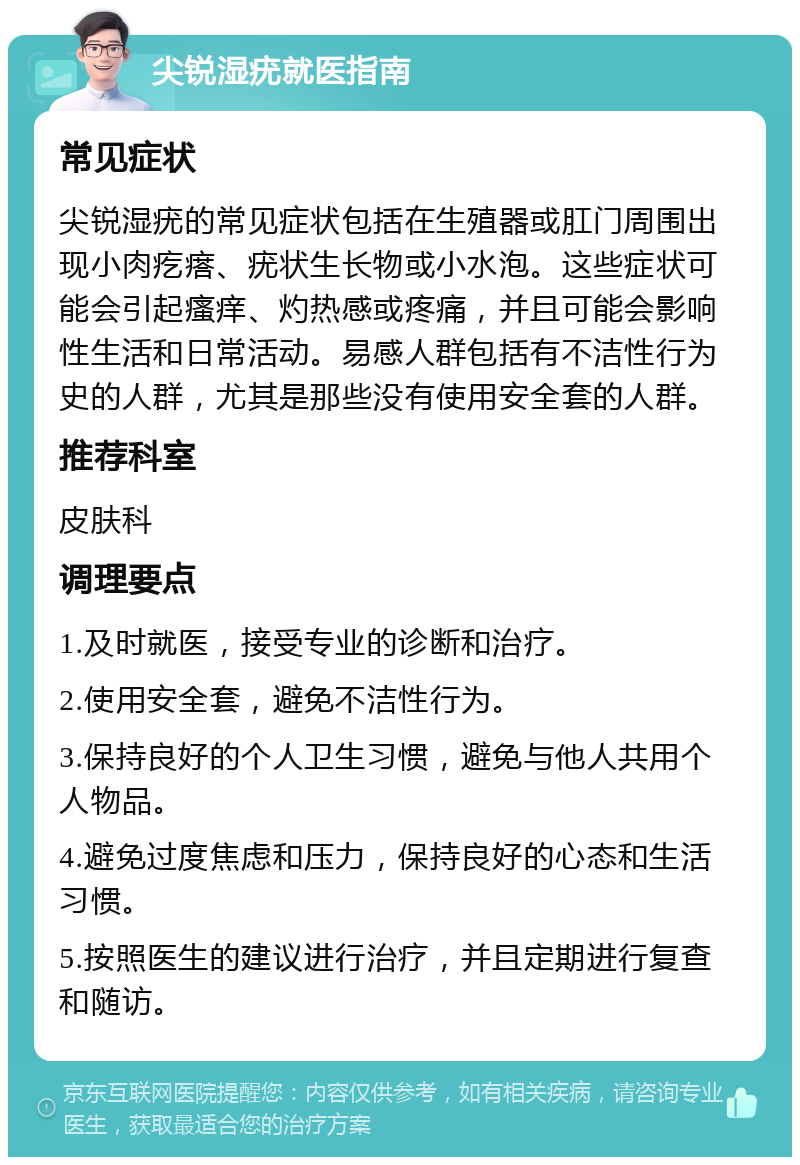 尖锐湿疣就医指南 常见症状 尖锐湿疣的常见症状包括在生殖器或肛门周围出现小肉疙瘩、疣状生长物或小水泡。这些症状可能会引起瘙痒、灼热感或疼痛，并且可能会影响性生活和日常活动。易感人群包括有不洁性行为史的人群，尤其是那些没有使用安全套的人群。 推荐科室 皮肤科 调理要点 1.及时就医，接受专业的诊断和治疗。 2.使用安全套，避免不洁性行为。 3.保持良好的个人卫生习惯，避免与他人共用个人物品。 4.避免过度焦虑和压力，保持良好的心态和生活习惯。 5.按照医生的建议进行治疗，并且定期进行复查和随访。