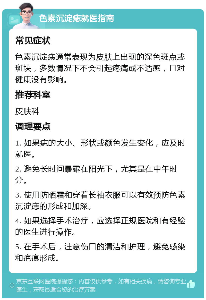 色素沉淀痣就医指南 常见症状 色素沉淀痣通常表现为皮肤上出现的深色斑点或斑块，多数情况下不会引起疼痛或不适感，且对健康没有影响。 推荐科室 皮肤科 调理要点 1. 如果痣的大小、形状或颜色发生变化，应及时就医。 2. 避免长时间暴露在阳光下，尤其是在中午时分。 3. 使用防晒霜和穿着长袖衣服可以有效预防色素沉淀痣的形成和加深。 4. 如果选择手术治疗，应选择正规医院和有经验的医生进行操作。 5. 在手术后，注意伤口的清洁和护理，避免感染和疤痕形成。