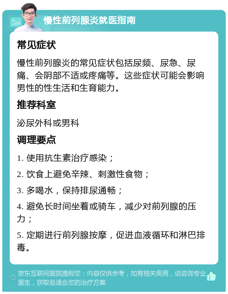 慢性前列腺炎就医指南 常见症状 慢性前列腺炎的常见症状包括尿频、尿急、尿痛、会阴部不适或疼痛等。这些症状可能会影响男性的性生活和生育能力。 推荐科室 泌尿外科或男科 调理要点 1. 使用抗生素治疗感染； 2. 饮食上避免辛辣、刺激性食物； 3. 多喝水，保持排尿通畅； 4. 避免长时间坐着或骑车，减少对前列腺的压力； 5. 定期进行前列腺按摩，促进血液循环和淋巴排毒。