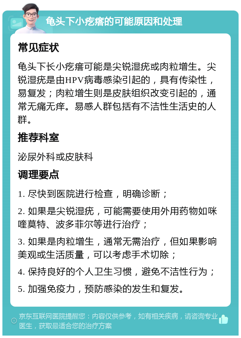 龟头下小疙瘩的可能原因和处理 常见症状 龟头下长小疙瘩可能是尖锐湿疣或肉粒增生。尖锐湿疣是由HPV病毒感染引起的，具有传染性，易复发；肉粒增生则是皮肤组织改变引起的，通常无痛无痒。易感人群包括有不洁性生活史的人群。 推荐科室 泌尿外科或皮肤科 调理要点 1. 尽快到医院进行检查，明确诊断； 2. 如果是尖锐湿疣，可能需要使用外用药物如咪喹莫特、波多菲尔等进行治疗； 3. 如果是肉粒增生，通常无需治疗，但如果影响美观或生活质量，可以考虑手术切除； 4. 保持良好的个人卫生习惯，避免不洁性行为； 5. 加强免疫力，预防感染的发生和复发。