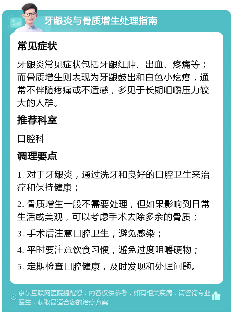 牙龈炎与骨质增生处理指南 常见症状 牙龈炎常见症状包括牙龈红肿、出血、疼痛等；而骨质增生则表现为牙龈鼓出和白色小疙瘩，通常不伴随疼痛或不适感，多见于长期咀嚼压力较大的人群。 推荐科室 口腔科 调理要点 1. 对于牙龈炎，通过洗牙和良好的口腔卫生来治疗和保持健康； 2. 骨质增生一般不需要处理，但如果影响到日常生活或美观，可以考虑手术去除多余的骨质； 3. 手术后注意口腔卫生，避免感染； 4. 平时要注意饮食习惯，避免过度咀嚼硬物； 5. 定期检查口腔健康，及时发现和处理问题。