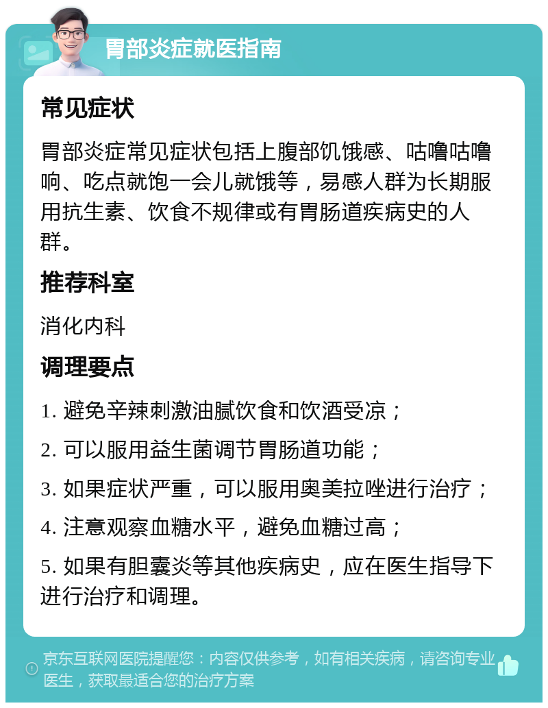 胃部炎症就医指南 常见症状 胃部炎症常见症状包括上腹部饥饿感、咕噜咕噜响、吃点就饱一会儿就饿等，易感人群为长期服用抗生素、饮食不规律或有胃肠道疾病史的人群。 推荐科室 消化内科 调理要点 1. 避免辛辣刺激油腻饮食和饮酒受凉； 2. 可以服用益生菌调节胃肠道功能； 3. 如果症状严重，可以服用奥美拉唑进行治疗； 4. 注意观察血糖水平，避免血糖过高； 5. 如果有胆囊炎等其他疾病史，应在医生指导下进行治疗和调理。