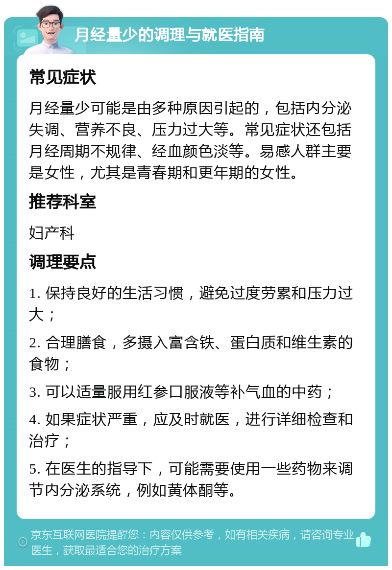 月经量少的调理与就医指南 常见症状 月经量少可能是由多种原因引起的，包括内分泌失调、营养不良、压力过大等。常见症状还包括月经周期不规律、经血颜色淡等。易感人群主要是女性，尤其是青春期和更年期的女性。 推荐科室 妇产科 调理要点 1. 保持良好的生活习惯，避免过度劳累和压力过大； 2. 合理膳食，多摄入富含铁、蛋白质和维生素的食物； 3. 可以适量服用红参口服液等补气血的中药； 4. 如果症状严重，应及时就医，进行详细检查和治疗； 5. 在医生的指导下，可能需要使用一些药物来调节内分泌系统，例如黄体酮等。