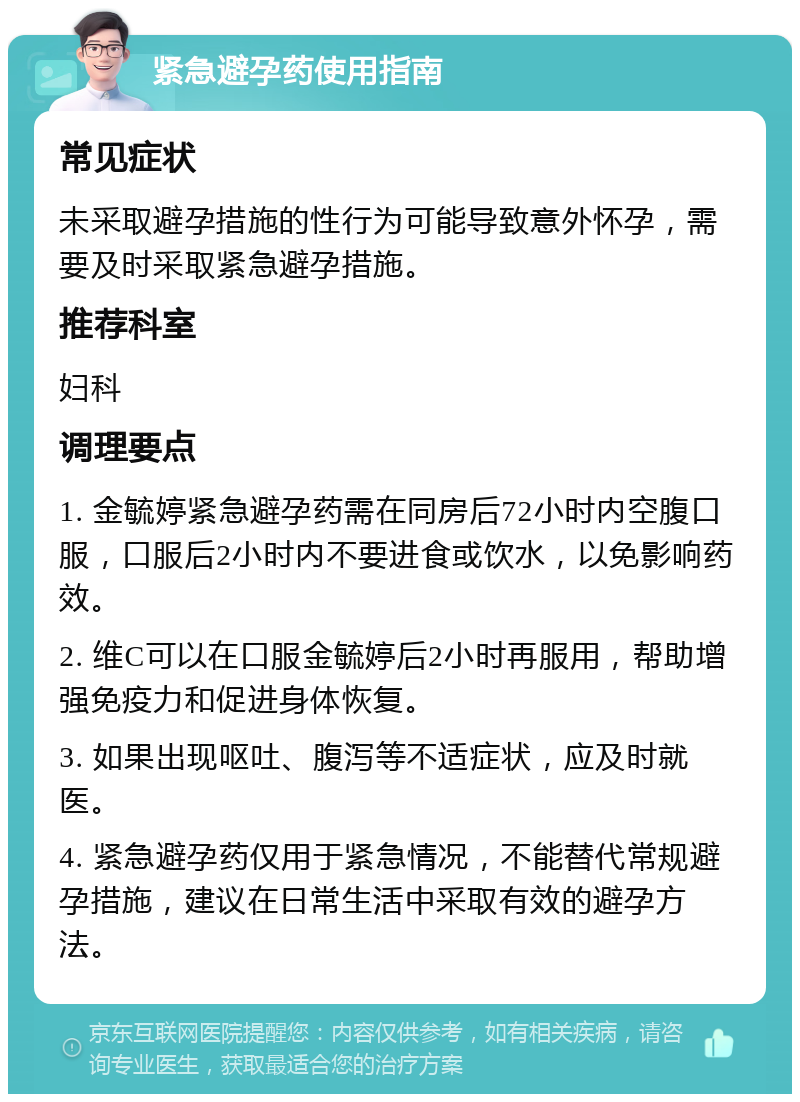 紧急避孕药使用指南 常见症状 未采取避孕措施的性行为可能导致意外怀孕，需要及时采取紧急避孕措施。 推荐科室 妇科 调理要点 1. 金毓婷紧急避孕药需在同房后72小时内空腹口服，口服后2小时内不要进食或饮水，以免影响药效。 2. 维C可以在口服金毓婷后2小时再服用，帮助增强免疫力和促进身体恢复。 3. 如果出现呕吐、腹泻等不适症状，应及时就医。 4. 紧急避孕药仅用于紧急情况，不能替代常规避孕措施，建议在日常生活中采取有效的避孕方法。