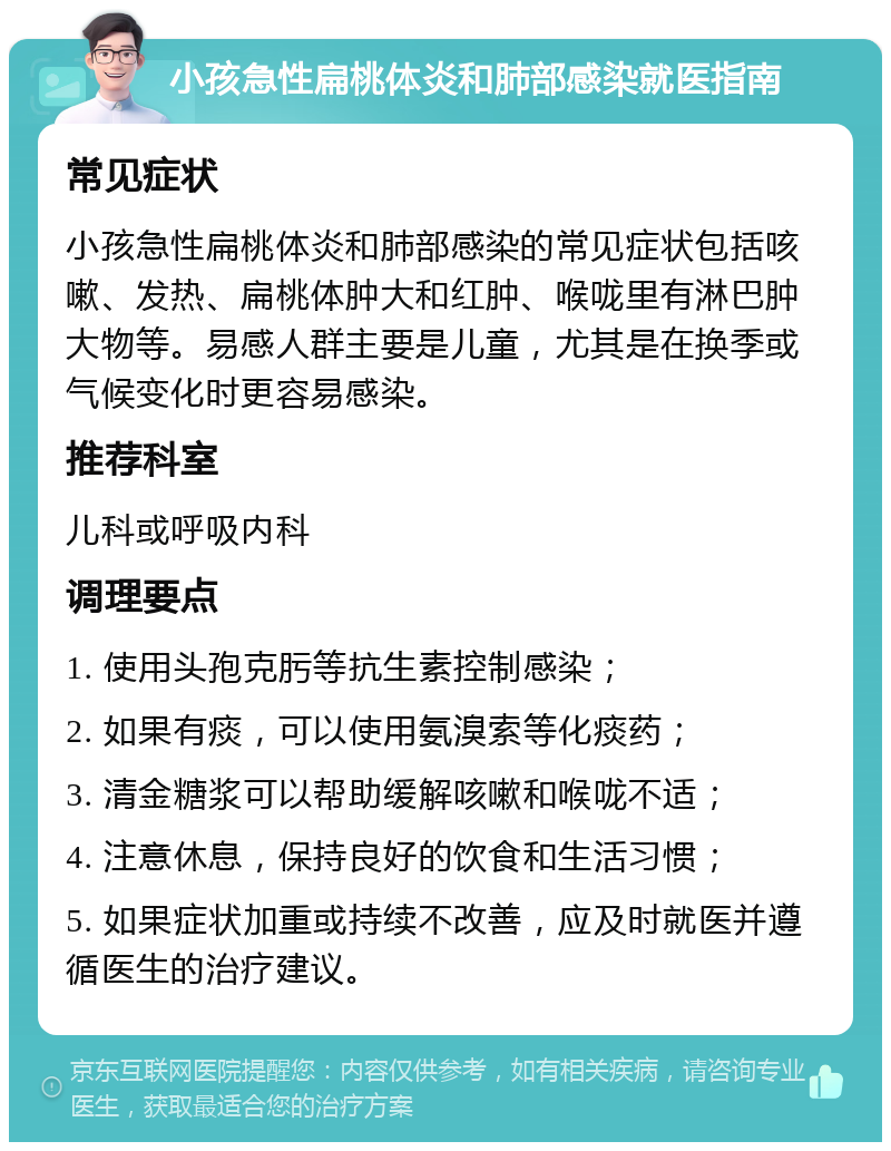 小孩急性扁桃体炎和肺部感染就医指南 常见症状 小孩急性扁桃体炎和肺部感染的常见症状包括咳嗽、发热、扁桃体肿大和红肿、喉咙里有淋巴肿大物等。易感人群主要是儿童，尤其是在换季或气候变化时更容易感染。 推荐科室 儿科或呼吸内科 调理要点 1. 使用头孢克肟等抗生素控制感染； 2. 如果有痰，可以使用氨溴索等化痰药； 3. 清金糖浆可以帮助缓解咳嗽和喉咙不适； 4. 注意休息，保持良好的饮食和生活习惯； 5. 如果症状加重或持续不改善，应及时就医并遵循医生的治疗建议。