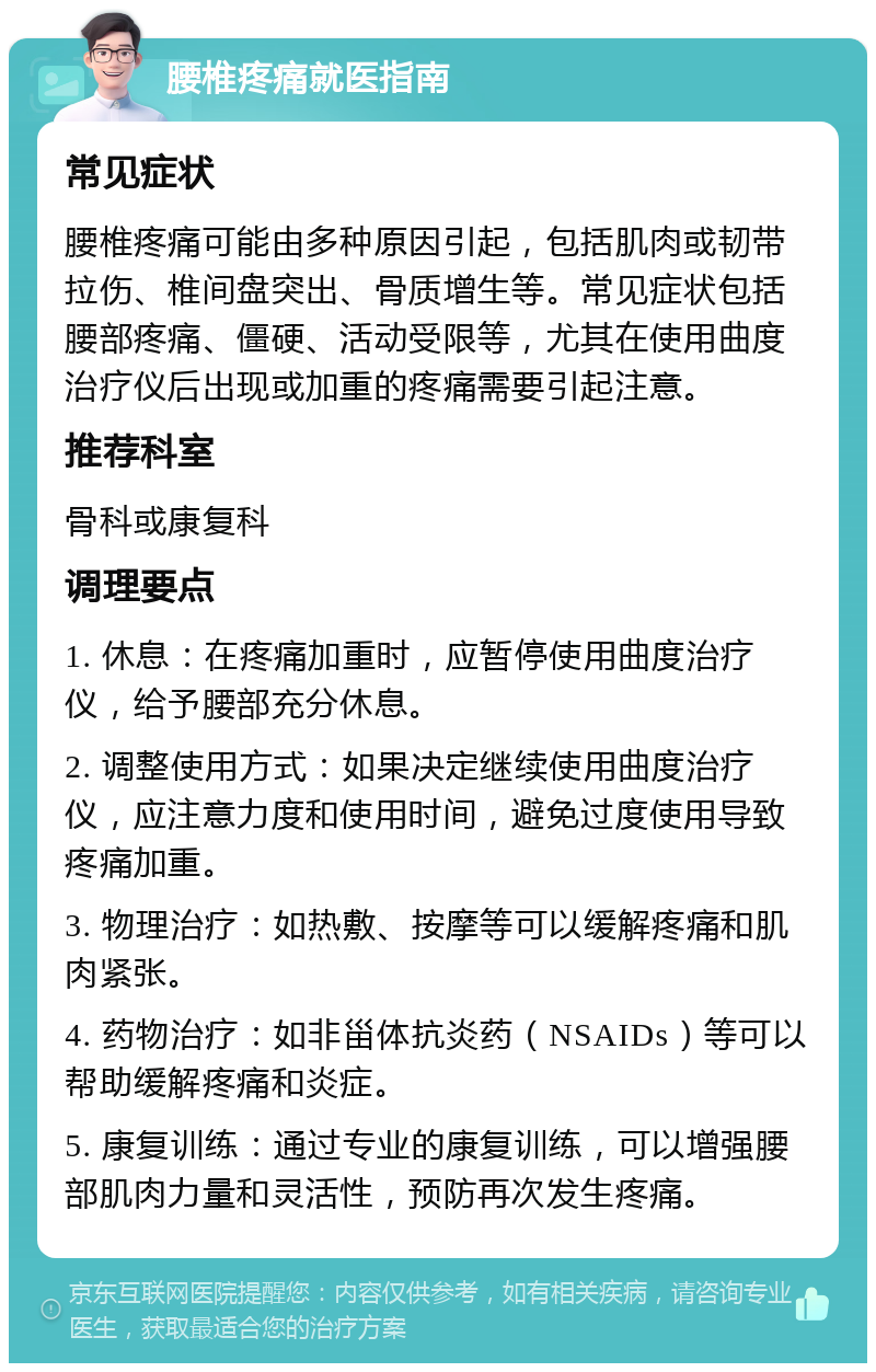 腰椎疼痛就医指南 常见症状 腰椎疼痛可能由多种原因引起，包括肌肉或韧带拉伤、椎间盘突出、骨质增生等。常见症状包括腰部疼痛、僵硬、活动受限等，尤其在使用曲度治疗仪后出现或加重的疼痛需要引起注意。 推荐科室 骨科或康复科 调理要点 1. 休息：在疼痛加重时，应暂停使用曲度治疗仪，给予腰部充分休息。 2. 调整使用方式：如果决定继续使用曲度治疗仪，应注意力度和使用时间，避免过度使用导致疼痛加重。 3. 物理治疗：如热敷、按摩等可以缓解疼痛和肌肉紧张。 4. 药物治疗：如非甾体抗炎药（NSAIDs）等可以帮助缓解疼痛和炎症。 5. 康复训练：通过专业的康复训练，可以增强腰部肌肉力量和灵活性，预防再次发生疼痛。