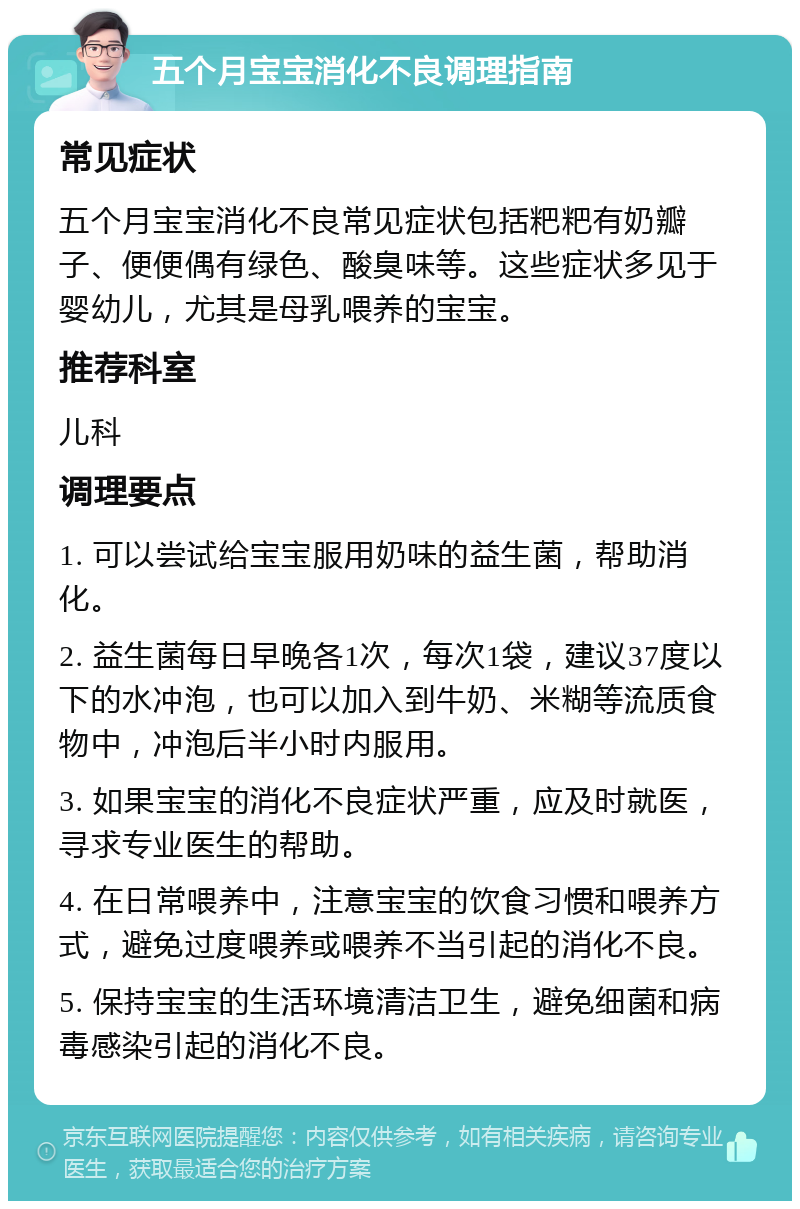 五个月宝宝消化不良调理指南 常见症状 五个月宝宝消化不良常见症状包括粑粑有奶瓣子、便便偶有绿色、酸臭味等。这些症状多见于婴幼儿，尤其是母乳喂养的宝宝。 推荐科室 儿科 调理要点 1. 可以尝试给宝宝服用奶味的益生菌，帮助消化。 2. 益生菌每日早晚各1次，每次1袋，建议37度以下的水冲泡，也可以加入到牛奶、米糊等流质食物中，冲泡后半小时内服用。 3. 如果宝宝的消化不良症状严重，应及时就医，寻求专业医生的帮助。 4. 在日常喂养中，注意宝宝的饮食习惯和喂养方式，避免过度喂养或喂养不当引起的消化不良。 5. 保持宝宝的生活环境清洁卫生，避免细菌和病毒感染引起的消化不良。