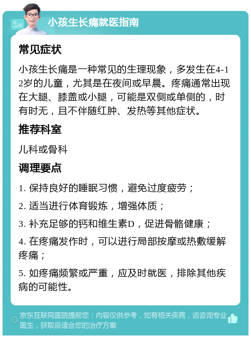 小孩生长痛就医指南 常见症状 小孩生长痛是一种常见的生理现象，多发生在4-12岁的儿童，尤其是在夜间或早晨。疼痛通常出现在大腿、膝盖或小腿，可能是双侧或单侧的，时有时无，且不伴随红肿、发热等其他症状。 推荐科室 儿科或骨科 调理要点 1. 保持良好的睡眠习惯，避免过度疲劳； 2. 适当进行体育锻炼，增强体质； 3. 补充足够的钙和维生素D，促进骨骼健康； 4. 在疼痛发作时，可以进行局部按摩或热敷缓解疼痛； 5. 如疼痛频繁或严重，应及时就医，排除其他疾病的可能性。