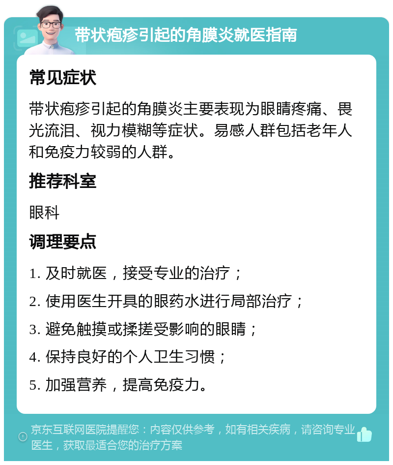 带状疱疹引起的角膜炎就医指南 常见症状 带状疱疹引起的角膜炎主要表现为眼睛疼痛、畏光流泪、视力模糊等症状。易感人群包括老年人和免疫力较弱的人群。 推荐科室 眼科 调理要点 1. 及时就医，接受专业的治疗； 2. 使用医生开具的眼药水进行局部治疗； 3. 避免触摸或揉搓受影响的眼睛； 4. 保持良好的个人卫生习惯； 5. 加强营养，提高免疫力。