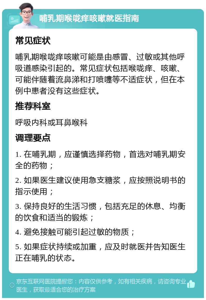 哺乳期喉咙痒咳嗽就医指南 常见症状 哺乳期喉咙痒咳嗽可能是由感冒、过敏或其他呼吸道感染引起的。常见症状包括喉咙痒、咳嗽、可能伴随着流鼻涕和打喷嚏等不适症状，但在本例中患者没有这些症状。 推荐科室 呼吸内科或耳鼻喉科 调理要点 1. 在哺乳期，应谨慎选择药物，首选对哺乳期安全的药物； 2. 如果医生建议使用急支糖浆，应按照说明书的指示使用； 3. 保持良好的生活习惯，包括充足的休息、均衡的饮食和适当的锻炼； 4. 避免接触可能引起过敏的物质； 5. 如果症状持续或加重，应及时就医并告知医生正在哺乳的状态。