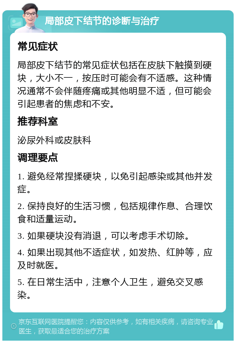 局部皮下结节的诊断与治疗 常见症状 局部皮下结节的常见症状包括在皮肤下触摸到硬块，大小不一，按压时可能会有不适感。这种情况通常不会伴随疼痛或其他明显不适，但可能会引起患者的焦虑和不安。 推荐科室 泌尿外科或皮肤科 调理要点 1. 避免经常捏揉硬块，以免引起感染或其他并发症。 2. 保持良好的生活习惯，包括规律作息、合理饮食和适量运动。 3. 如果硬块没有消退，可以考虑手术切除。 4. 如果出现其他不适症状，如发热、红肿等，应及时就医。 5. 在日常生活中，注意个人卫生，避免交叉感染。