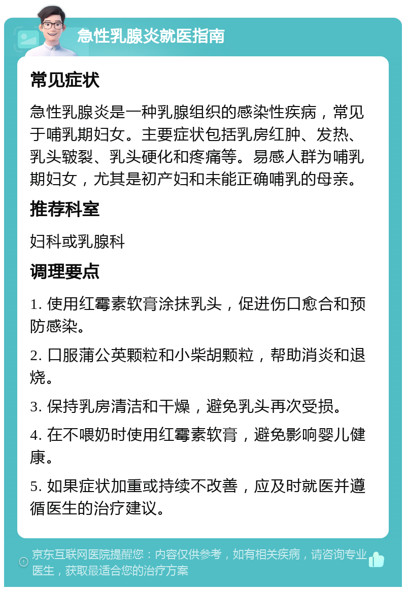 急性乳腺炎就医指南 常见症状 急性乳腺炎是一种乳腺组织的感染性疾病，常见于哺乳期妇女。主要症状包括乳房红肿、发热、乳头皲裂、乳头硬化和疼痛等。易感人群为哺乳期妇女，尤其是初产妇和未能正确哺乳的母亲。 推荐科室 妇科或乳腺科 调理要点 1. 使用红霉素软膏涂抹乳头，促进伤口愈合和预防感染。 2. 口服蒲公英颗粒和小柴胡颗粒，帮助消炎和退烧。 3. 保持乳房清洁和干燥，避免乳头再次受损。 4. 在不喂奶时使用红霉素软膏，避免影响婴儿健康。 5. 如果症状加重或持续不改善，应及时就医并遵循医生的治疗建议。