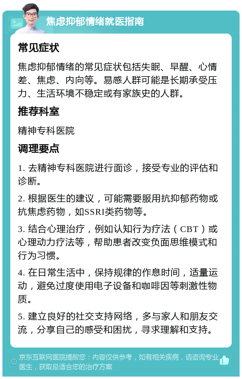 焦虑抑郁情绪就医指南 常见症状 焦虑抑郁情绪的常见症状包括失眠、早醒、心情差、焦虑、内向等。易感人群可能是长期承受压力、生活环境不稳定或有家族史的人群。 推荐科室 精神专科医院 调理要点 1. 去精神专科医院进行面诊，接受专业的评估和诊断。 2. 根据医生的建议，可能需要服用抗抑郁药物或抗焦虑药物，如SSRI类药物等。 3. 结合心理治疗，例如认知行为疗法（CBT）或心理动力疗法等，帮助患者改变负面思维模式和行为习惯。 4. 在日常生活中，保持规律的作息时间，适量运动，避免过度使用电子设备和咖啡因等刺激性物质。 5. 建立良好的社交支持网络，多与家人和朋友交流，分享自己的感受和困扰，寻求理解和支持。