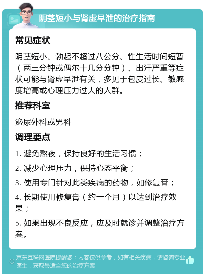 阴茎短小与肾虚早泄的治疗指南 常见症状 阴茎短小、勃起不超过八公分、性生活时间短暂（两三分钟或偶尔十几分分钟）、出汗严重等症状可能与肾虚早泄有关，多见于包皮过长、敏感度增高或心理压力过大的人群。 推荐科室 泌尿外科或男科 调理要点 1. 避免熬夜，保持良好的生活习惯； 2. 减少心理压力，保持心态平衡； 3. 使用专门针对此类疾病的药物，如修复膏； 4. 长期使用修复膏（约一个月）以达到治疗效果； 5. 如果出现不良反应，应及时就诊并调整治疗方案。