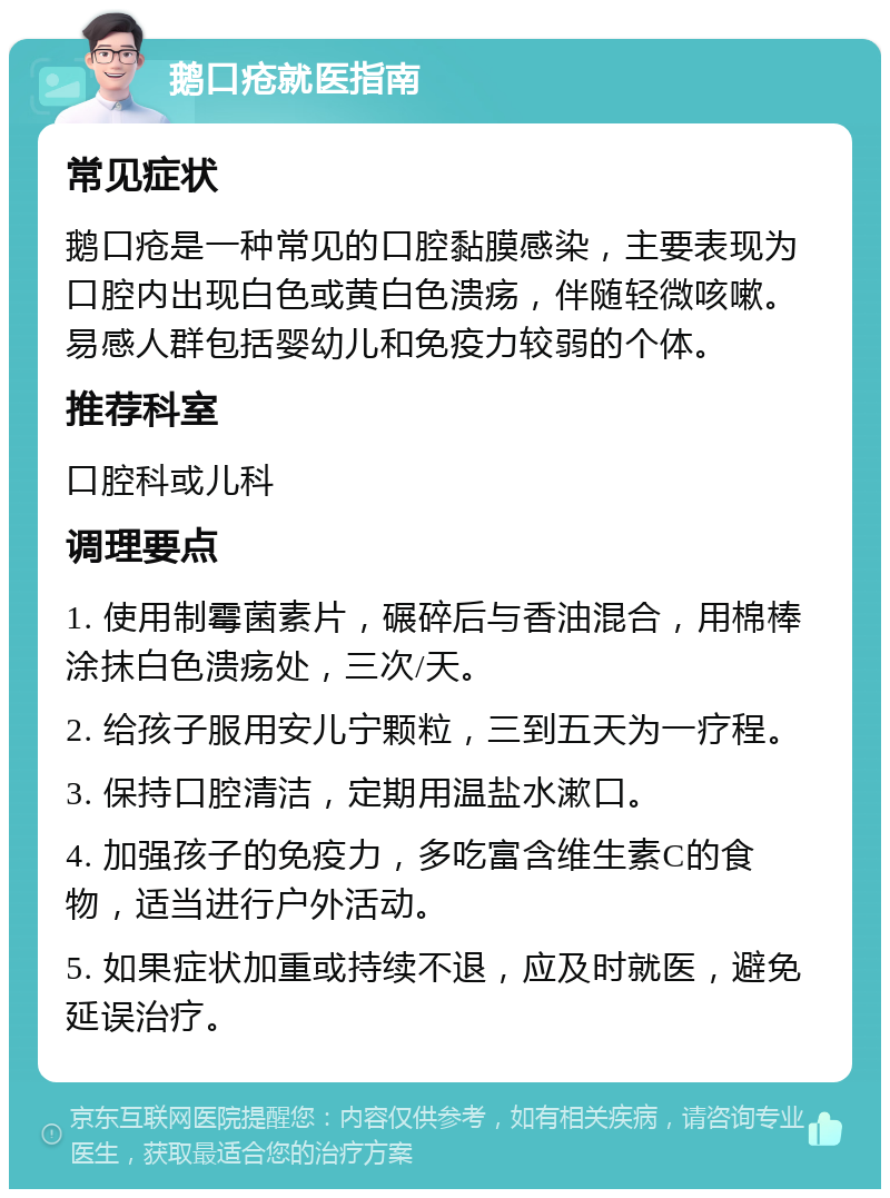 鹅口疮就医指南 常见症状 鹅口疮是一种常见的口腔黏膜感染，主要表现为口腔内出现白色或黄白色溃疡，伴随轻微咳嗽。易感人群包括婴幼儿和免疫力较弱的个体。 推荐科室 口腔科或儿科 调理要点 1. 使用制霉菌素片，碾碎后与香油混合，用棉棒涂抹白色溃疡处，三次/天。 2. 给孩子服用安儿宁颗粒，三到五天为一疗程。 3. 保持口腔清洁，定期用温盐水漱口。 4. 加强孩子的免疫力，多吃富含维生素C的食物，适当进行户外活动。 5. 如果症状加重或持续不退，应及时就医，避免延误治疗。