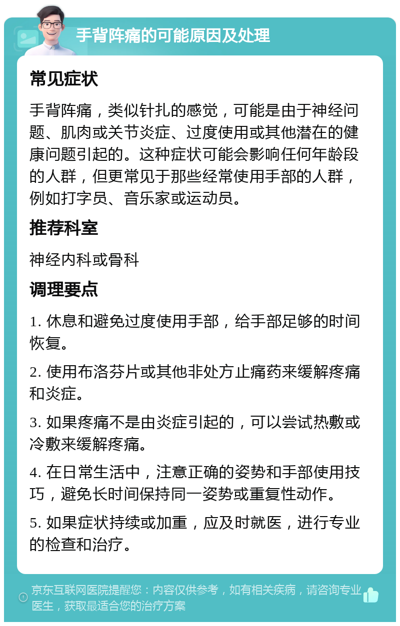 手背阵痛的可能原因及处理 常见症状 手背阵痛，类似针扎的感觉，可能是由于神经问题、肌肉或关节炎症、过度使用或其他潜在的健康问题引起的。这种症状可能会影响任何年龄段的人群，但更常见于那些经常使用手部的人群，例如打字员、音乐家或运动员。 推荐科室 神经内科或骨科 调理要点 1. 休息和避免过度使用手部，给手部足够的时间恢复。 2. 使用布洛芬片或其他非处方止痛药来缓解疼痛和炎症。 3. 如果疼痛不是由炎症引起的，可以尝试热敷或冷敷来缓解疼痛。 4. 在日常生活中，注意正确的姿势和手部使用技巧，避免长时间保持同一姿势或重复性动作。 5. 如果症状持续或加重，应及时就医，进行专业的检查和治疗。