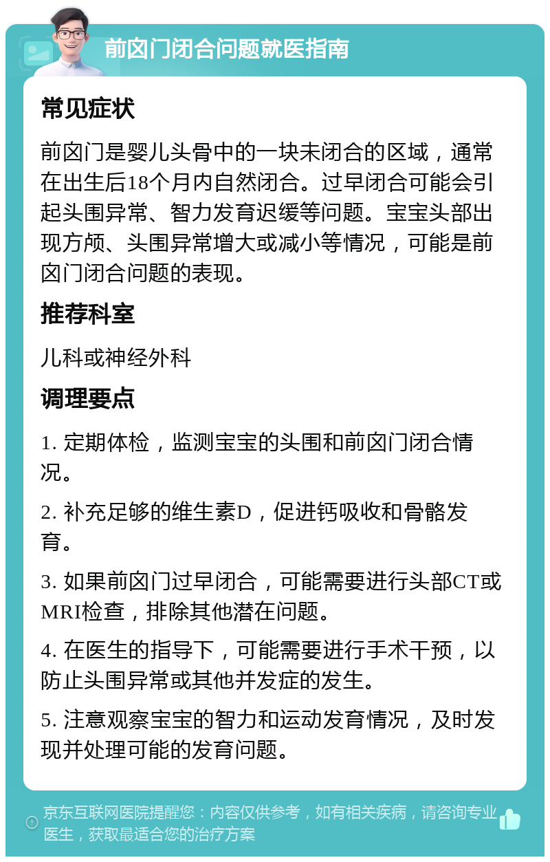 前囟门闭合问题就医指南 常见症状 前囟门是婴儿头骨中的一块未闭合的区域，通常在出生后18个月内自然闭合。过早闭合可能会引起头围异常、智力发育迟缓等问题。宝宝头部出现方颅、头围异常增大或减小等情况，可能是前囟门闭合问题的表现。 推荐科室 儿科或神经外科 调理要点 1. 定期体检，监测宝宝的头围和前囟门闭合情况。 2. 补充足够的维生素D，促进钙吸收和骨骼发育。 3. 如果前囟门过早闭合，可能需要进行头部CT或MRI检查，排除其他潜在问题。 4. 在医生的指导下，可能需要进行手术干预，以防止头围异常或其他并发症的发生。 5. 注意观察宝宝的智力和运动发育情况，及时发现并处理可能的发育问题。