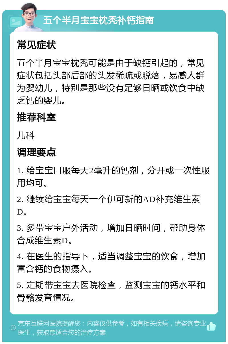 五个半月宝宝枕秃补钙指南 常见症状 五个半月宝宝枕秃可能是由于缺钙引起的，常见症状包括头部后部的头发稀疏或脱落，易感人群为婴幼儿，特别是那些没有足够日晒或饮食中缺乏钙的婴儿。 推荐科室 儿科 调理要点 1. 给宝宝口服每天2毫升的钙剂，分开或一次性服用均可。 2. 继续给宝宝每天一个伊可新的AD补充维生素D。 3. 多带宝宝户外活动，增加日晒时间，帮助身体合成维生素D。 4. 在医生的指导下，适当调整宝宝的饮食，增加富含钙的食物摄入。 5. 定期带宝宝去医院检查，监测宝宝的钙水平和骨骼发育情况。