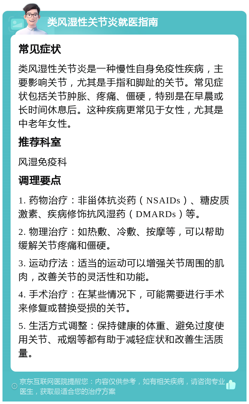 类风湿性关节炎就医指南 常见症状 类风湿性关节炎是一种慢性自身免疫性疾病，主要影响关节，尤其是手指和脚趾的关节。常见症状包括关节肿胀、疼痛、僵硬，特别是在早晨或长时间休息后。这种疾病更常见于女性，尤其是中老年女性。 推荐科室 风湿免疫科 调理要点 1. 药物治疗：非甾体抗炎药（NSAIDs）、糖皮质激素、疾病修饰抗风湿药（DMARDs）等。 2. 物理治疗：如热敷、冷敷、按摩等，可以帮助缓解关节疼痛和僵硬。 3. 运动疗法：适当的运动可以增强关节周围的肌肉，改善关节的灵活性和功能。 4. 手术治疗：在某些情况下，可能需要进行手术来修复或替换受损的关节。 5. 生活方式调整：保持健康的体重、避免过度使用关节、戒烟等都有助于减轻症状和改善生活质量。