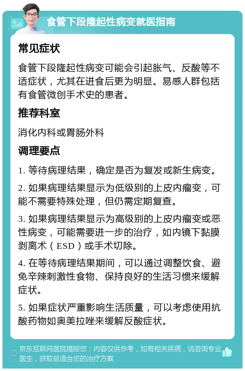 食管下段隆起性病变就医指南 常见症状 食管下段隆起性病变可能会引起胀气、反酸等不适症状，尤其在进食后更为明显。易感人群包括有食管微创手术史的患者。 推荐科室 消化内科或胃肠外科 调理要点 1. 等待病理结果，确定是否为复发或新生病变。 2. 如果病理结果显示为低级别的上皮内瘤变，可能不需要特殊处理，但仍需定期复查。 3. 如果病理结果显示为高级别的上皮内瘤变或恶性病变，可能需要进一步的治疗，如内镜下黏膜剥离术（ESD）或手术切除。 4. 在等待病理结果期间，可以通过调整饮食、避免辛辣刺激性食物、保持良好的生活习惯来缓解症状。 5. 如果症状严重影响生活质量，可以考虑使用抗酸药物如奥美拉唑来缓解反酸症状。