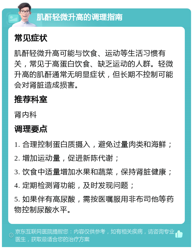 肌酐轻微升高的调理指南 常见症状 肌酐轻微升高可能与饮食、运动等生活习惯有关，常见于高蛋白饮食、缺乏运动的人群。轻微升高的肌酐通常无明显症状，但长期不控制可能会对肾脏造成损害。 推荐科室 肾内科 调理要点 1. 合理控制蛋白质摄入，避免过量肉类和海鲜； 2. 增加运动量，促进新陈代谢； 3. 饮食中适量增加水果和蔬菜，保持肾脏健康； 4. 定期检测肾功能，及时发现问题； 5. 如果伴有高尿酸，需按医嘱服用非布司他等药物控制尿酸水平。