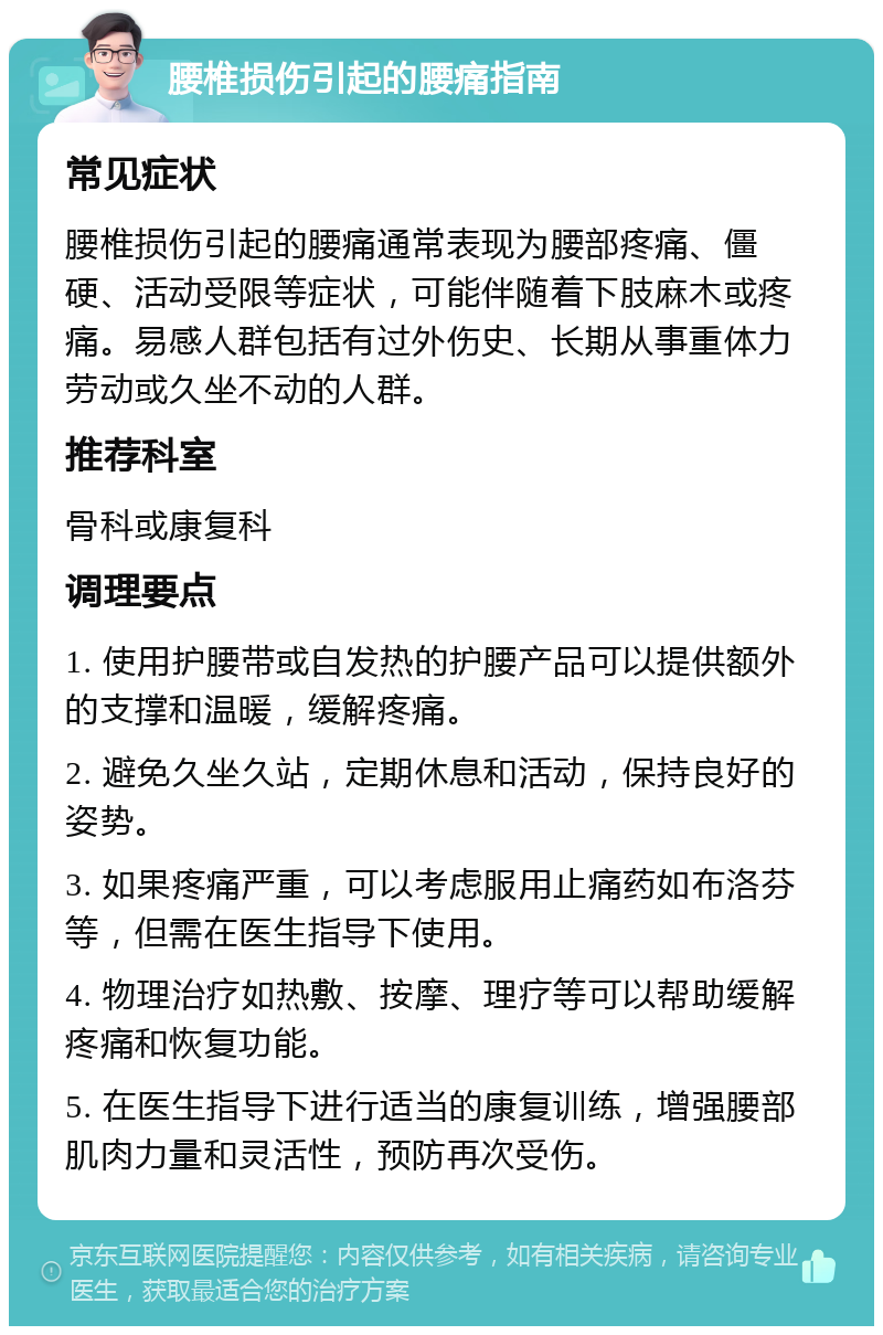 腰椎损伤引起的腰痛指南 常见症状 腰椎损伤引起的腰痛通常表现为腰部疼痛、僵硬、活动受限等症状，可能伴随着下肢麻木或疼痛。易感人群包括有过外伤史、长期从事重体力劳动或久坐不动的人群。 推荐科室 骨科或康复科 调理要点 1. 使用护腰带或自发热的护腰产品可以提供额外的支撑和温暖，缓解疼痛。 2. 避免久坐久站，定期休息和活动，保持良好的姿势。 3. 如果疼痛严重，可以考虑服用止痛药如布洛芬等，但需在医生指导下使用。 4. 物理治疗如热敷、按摩、理疗等可以帮助缓解疼痛和恢复功能。 5. 在医生指导下进行适当的康复训练，增强腰部肌肉力量和灵活性，预防再次受伤。