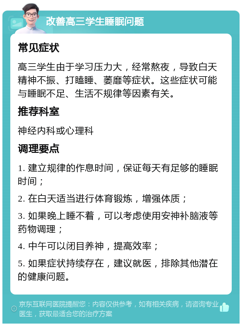 改善高三学生睡眠问题 常见症状 高三学生由于学习压力大，经常熬夜，导致白天精神不振、打瞌睡、萎靡等症状。这些症状可能与睡眠不足、生活不规律等因素有关。 推荐科室 神经内科或心理科 调理要点 1. 建立规律的作息时间，保证每天有足够的睡眠时间； 2. 在白天适当进行体育锻炼，增强体质； 3. 如果晚上睡不着，可以考虑使用安神补脑液等药物调理； 4. 中午可以闭目养神，提高效率； 5. 如果症状持续存在，建议就医，排除其他潜在的健康问题。