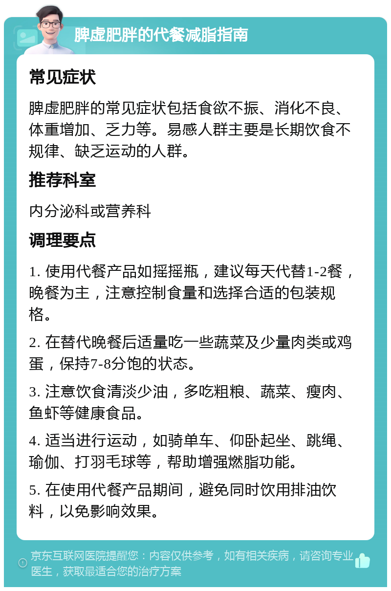 脾虚肥胖的代餐减脂指南 常见症状 脾虚肥胖的常见症状包括食欲不振、消化不良、体重增加、乏力等。易感人群主要是长期饮食不规律、缺乏运动的人群。 推荐科室 内分泌科或营养科 调理要点 1. 使用代餐产品如摇摇瓶，建议每天代替1-2餐，晚餐为主，注意控制食量和选择合适的包装规格。 2. 在替代晚餐后适量吃一些蔬菜及少量肉类或鸡蛋，保持7-8分饱的状态。 3. 注意饮食清淡少油，多吃粗粮、蔬菜、瘦肉、鱼虾等健康食品。 4. 适当进行运动，如骑单车、仰卧起坐、跳绳、瑜伽、打羽毛球等，帮助增强燃脂功能。 5. 在使用代餐产品期间，避免同时饮用排油饮料，以免影响效果。