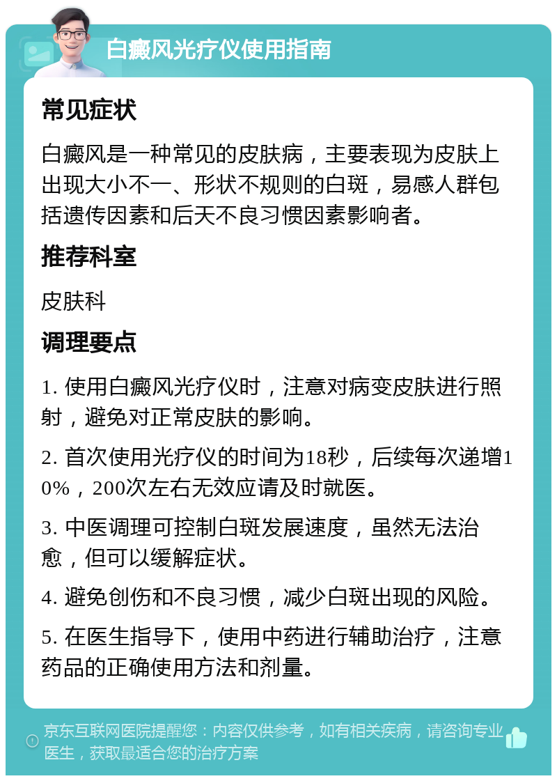 白癜风光疗仪使用指南 常见症状 白癜风是一种常见的皮肤病，主要表现为皮肤上出现大小不一、形状不规则的白斑，易感人群包括遗传因素和后天不良习惯因素影响者。 推荐科室 皮肤科 调理要点 1. 使用白癜风光疗仪时，注意对病变皮肤进行照射，避免对正常皮肤的影响。 2. 首次使用光疗仪的时间为18秒，后续每次递增10%，200次左右无效应请及时就医。 3. 中医调理可控制白斑发展速度，虽然无法治愈，但可以缓解症状。 4. 避免创伤和不良习惯，减少白斑出现的风险。 5. 在医生指导下，使用中药进行辅助治疗，注意药品的正确使用方法和剂量。