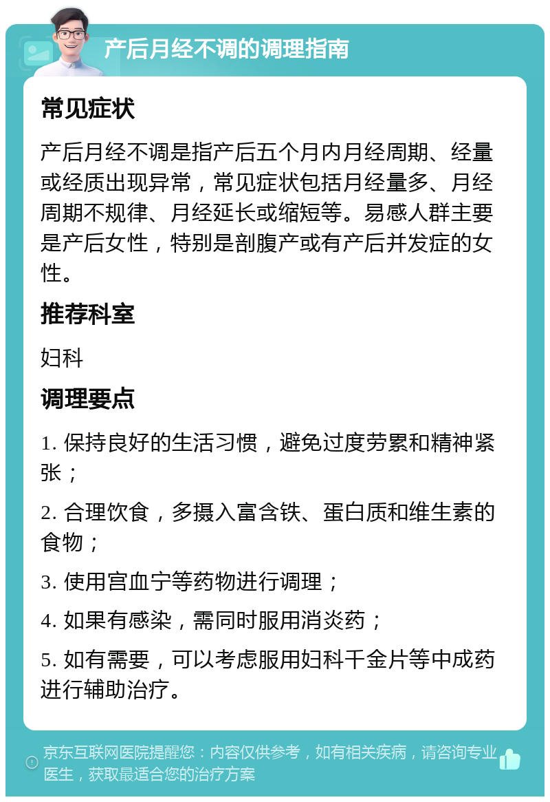 产后月经不调的调理指南 常见症状 产后月经不调是指产后五个月内月经周期、经量或经质出现异常，常见症状包括月经量多、月经周期不规律、月经延长或缩短等。易感人群主要是产后女性，特别是剖腹产或有产后并发症的女性。 推荐科室 妇科 调理要点 1. 保持良好的生活习惯，避免过度劳累和精神紧张； 2. 合理饮食，多摄入富含铁、蛋白质和维生素的食物； 3. 使用宫血宁等药物进行调理； 4. 如果有感染，需同时服用消炎药； 5. 如有需要，可以考虑服用妇科千金片等中成药进行辅助治疗。