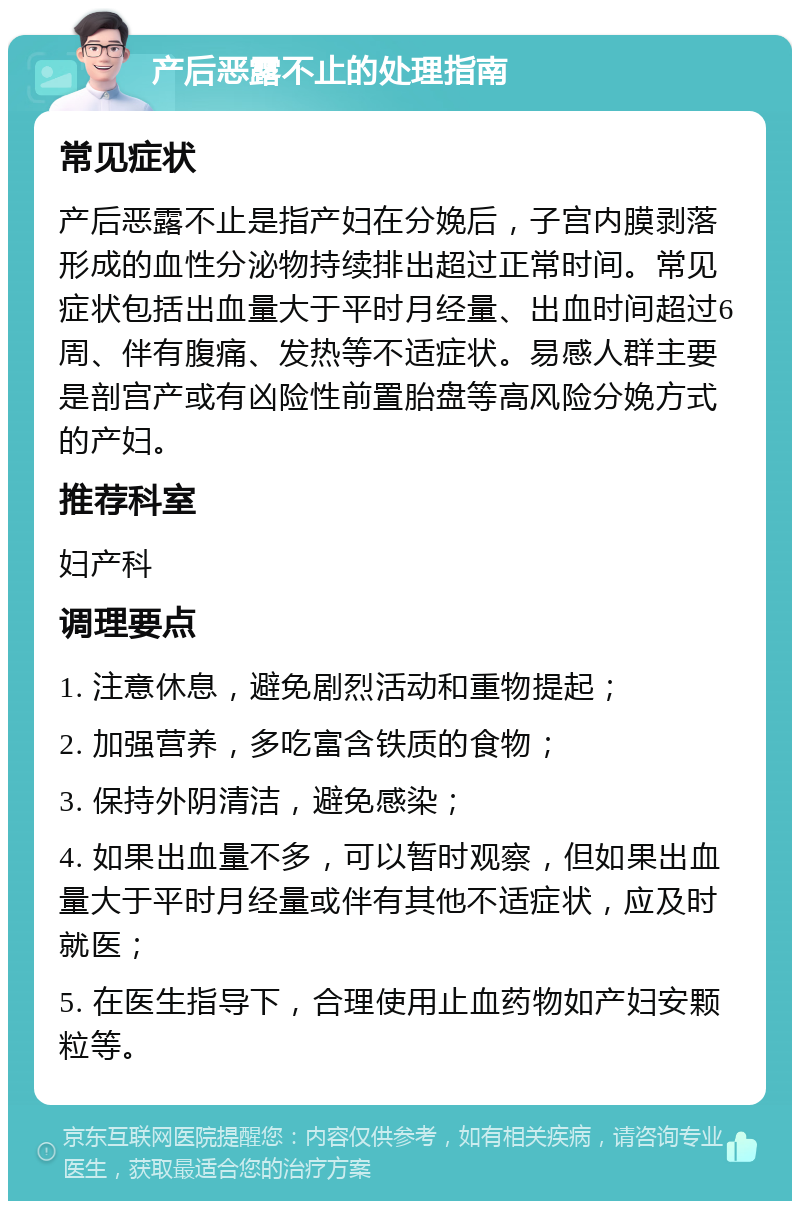 产后恶露不止的处理指南 常见症状 产后恶露不止是指产妇在分娩后，子宫内膜剥落形成的血性分泌物持续排出超过正常时间。常见症状包括出血量大于平时月经量、出血时间超过6周、伴有腹痛、发热等不适症状。易感人群主要是剖宫产或有凶险性前置胎盘等高风险分娩方式的产妇。 推荐科室 妇产科 调理要点 1. 注意休息，避免剧烈活动和重物提起； 2. 加强营养，多吃富含铁质的食物； 3. 保持外阴清洁，避免感染； 4. 如果出血量不多，可以暂时观察，但如果出血量大于平时月经量或伴有其他不适症状，应及时就医； 5. 在医生指导下，合理使用止血药物如产妇安颗粒等。