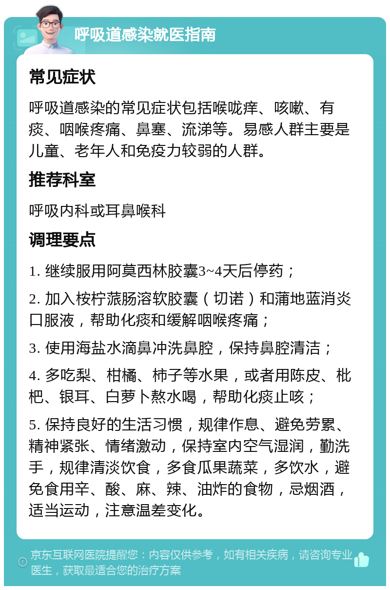 呼吸道感染就医指南 常见症状 呼吸道感染的常见症状包括喉咙痒、咳嗽、有痰、咽喉疼痛、鼻塞、流涕等。易感人群主要是儿童、老年人和免疫力较弱的人群。 推荐科室 呼吸内科或耳鼻喉科 调理要点 1. 继续服用阿莫西林胶囊3~4天后停药； 2. 加入桉柠蒎肠溶软胶囊（切诺）和蒲地蓝消炎口服液，帮助化痰和缓解咽喉疼痛； 3. 使用海盐水滴鼻冲洗鼻腔，保持鼻腔清洁； 4. 多吃梨、柑橘、柿子等水果，或者用陈皮、枇杷、银耳、白萝卜熬水喝，帮助化痰止咳； 5. 保持良好的生活习惯，规律作息、避免劳累、精神紧张、情绪激动，保持室内空气湿润，勤洗手，规律清淡饮食，多食瓜果蔬菜，多饮水，避免食用辛、酸、麻、辣、油炸的食物，忌烟酒，适当运动，注意温差变化。