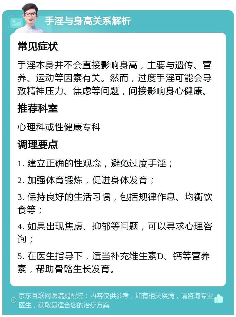 手淫与身高关系解析 常见症状 手淫本身并不会直接影响身高，主要与遗传、营养、运动等因素有关。然而，过度手淫可能会导致精神压力、焦虑等问题，间接影响身心健康。 推荐科室 心理科或性健康专科 调理要点 1. 建立正确的性观念，避免过度手淫； 2. 加强体育锻炼，促进身体发育； 3. 保持良好的生活习惯，包括规律作息、均衡饮食等； 4. 如果出现焦虑、抑郁等问题，可以寻求心理咨询； 5. 在医生指导下，适当补充维生素D、钙等营养素，帮助骨骼生长发育。