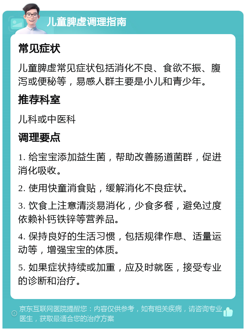 儿童脾虚调理指南 常见症状 儿童脾虚常见症状包括消化不良、食欲不振、腹泻或便秘等，易感人群主要是小儿和青少年。 推荐科室 儿科或中医科 调理要点 1. 给宝宝添加益生菌，帮助改善肠道菌群，促进消化吸收。 2. 使用快童消食贴，缓解消化不良症状。 3. 饮食上注意清淡易消化，少食多餐，避免过度依赖补钙铁锌等营养品。 4. 保持良好的生活习惯，包括规律作息、适量运动等，增强宝宝的体质。 5. 如果症状持续或加重，应及时就医，接受专业的诊断和治疗。